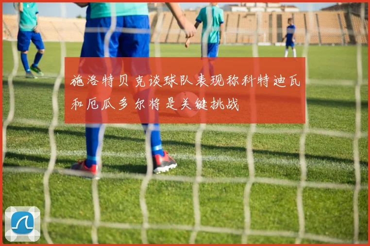 施洛特贝克谈球队表现称科特迪瓦和厄瓜多尔将是关键挑战