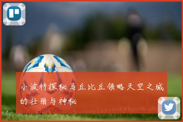 小波特探秘马丘比丘领略天空之城的壮丽与神秘
