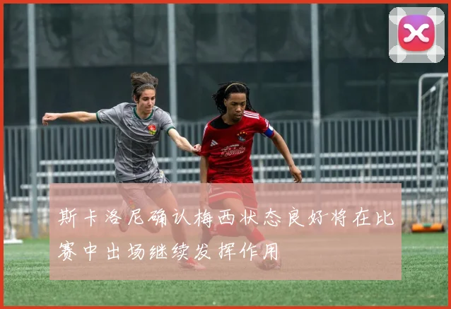 斯卡洛尼确认梅西状态良好将在比赛中出场继续发挥作用