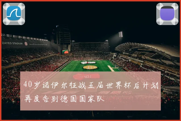 40岁诺伊尔征战五届世界杯后计划再度告别德国国家队