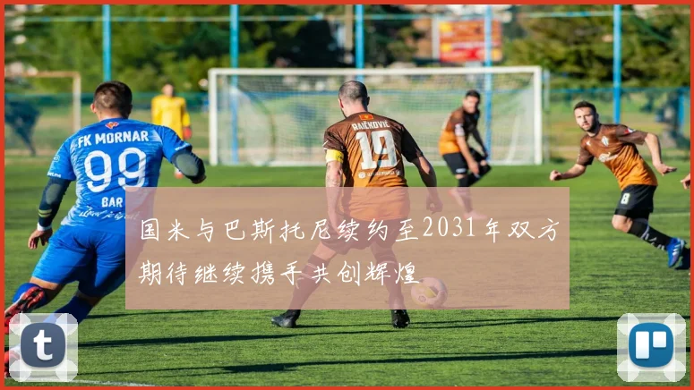 国米与巴斯托尼续约至2031年双方期待继续携手共创辉煌