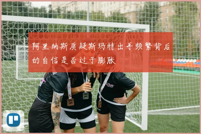 阿里纳斯质疑斯玛特出手频繁背后的自信是否过于膨胀