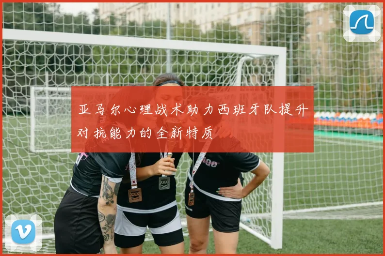 亚马尔心理战术助力西班牙队提升对抗能力的全新特质