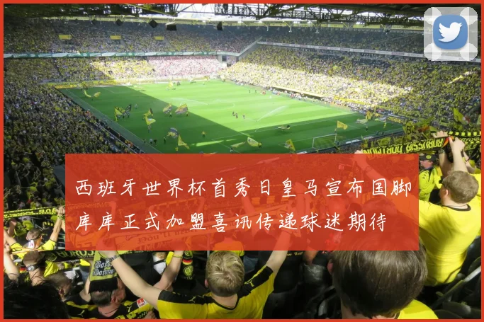 西班牙世界杯首秀日皇马宣布国脚库库正式加盟喜讯传递球迷期待