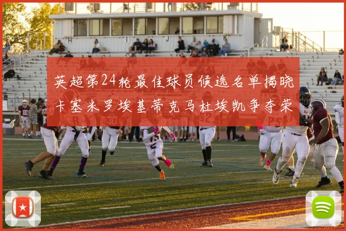 英超第24轮最佳球员候选名单揭晓卡塞米罗埃基蒂克马杜埃凯争夺荣誉