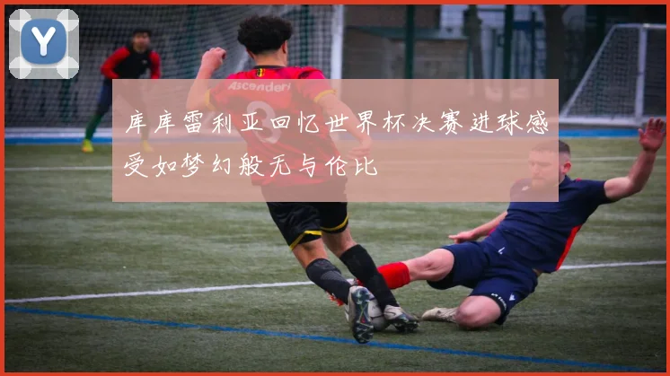 库库雷利亚回忆世界杯决赛进球感受如梦幻般无与伦比