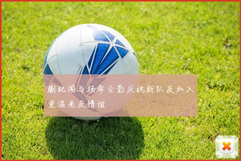 蒯纪闻与杨希合影庆祝新队友加入重温老友情谊