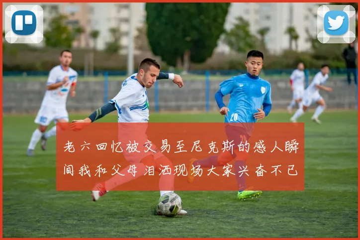 老六回忆被交易至尼克斯的感人瞬间我和父母泪洒现场大家兴奋不已