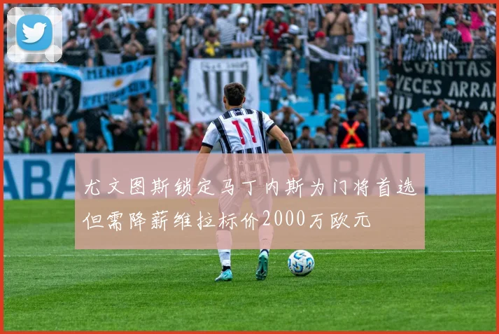 尤文图斯锁定马丁内斯为门将首选但需降薪维拉标价2000万欧元