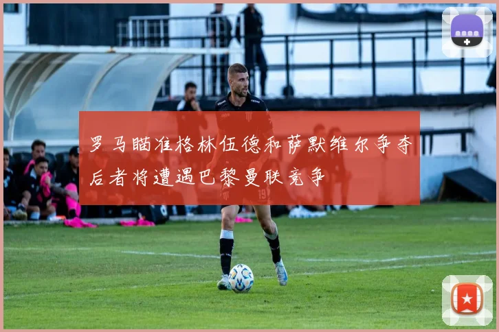 罗马瞄准格林伍德和萨默维尔争夺后者将遭遇巴黎曼联竞争